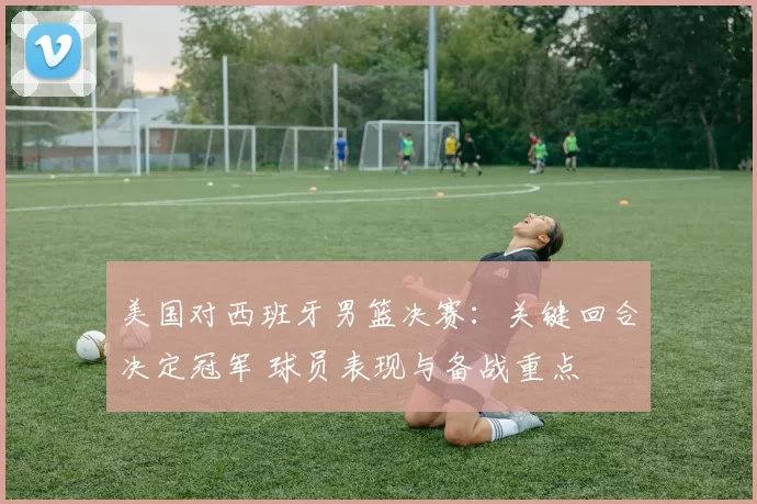 美国对西班牙男篮决赛：关键回合决定冠军 球员表现与备战重点