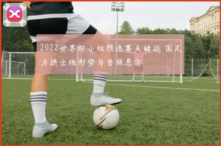 2022世界杯小组预选赛关键战 国足力拼出线形势与晋级悬念