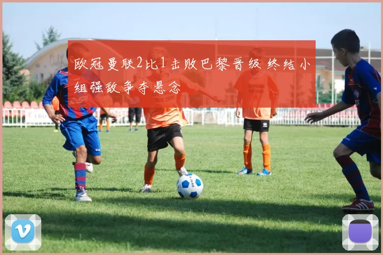 欧冠曼联2比1击败巴黎晋级 终结小组强敌争夺悬念