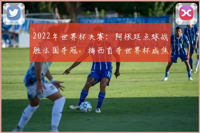 2022年世界杯决赛：阿根廷点球战胜法国夺冠，梅西首夺世界杯成焦点