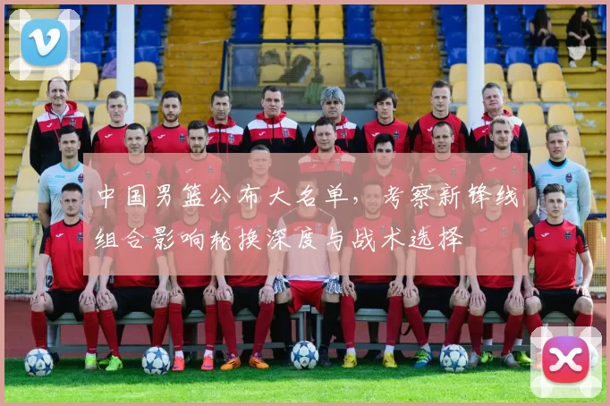 中国男篮公布大名单，考察新锋线组合影响轮换深度与战术选择