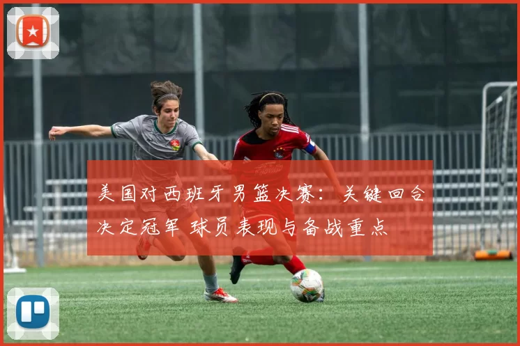 美国对西班牙男篮决赛：关键回合决定冠军 球员表现与备战重点