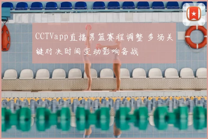 CCTVapp直播男篮赛程调整 多场关键对决时间变动影响备战