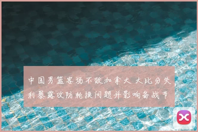 中国男篮客场不敌加拿大 大比分失利暴露攻防轮换问题并影响备战节奏