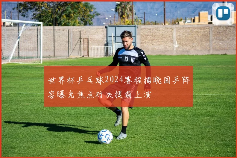 世界杯乒乓球2024赛程揭晓国乒阵容曝光焦点对决提前上演