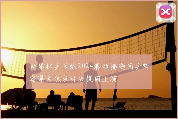 世界杯乒乓球2024赛程揭晓国乒阵容曝光焦点对决提前上演