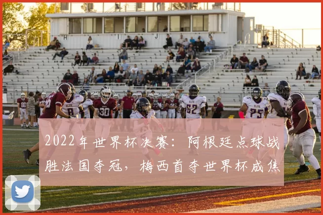 2022年世界杯决赛：阿根廷点球战胜法国夺冠，梅西首夺世界杯成焦点