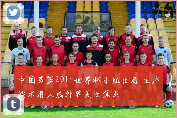 中国男篮2014世界杯小组出局 主帅战术用人成外界关注焦点