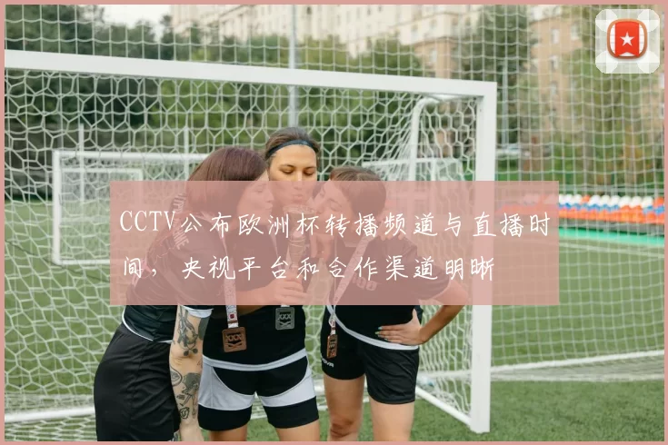 CCTV公布欧洲杯转播频道与直播时间，央视平台和合作渠道明晰