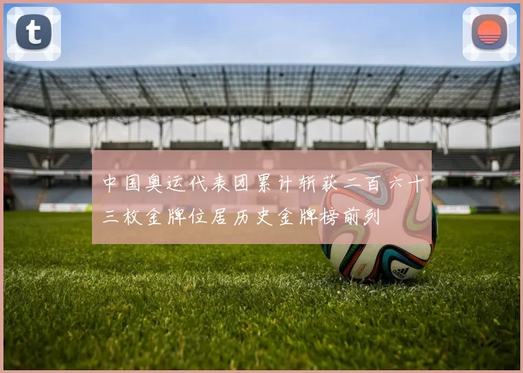 中国奥运代表团累计斩获二百六十三枚金牌位居历史金牌榜前列